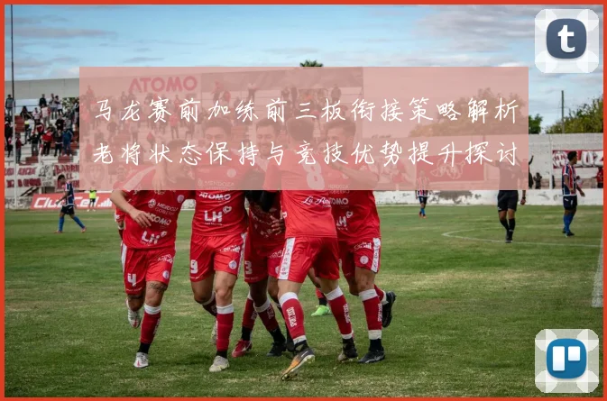 马龙赛前加练前三板衔接策略解析老将状态保持与竞技优势提升探讨
