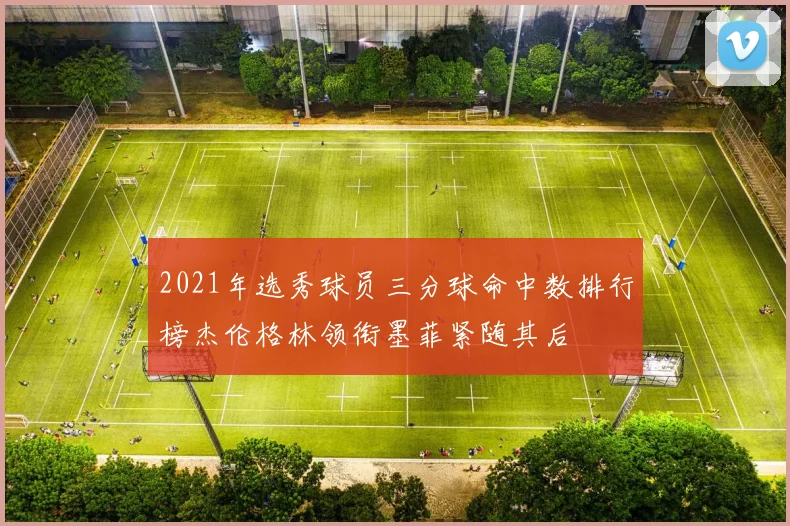 2021年选秀球员三分球命中数排行榜杰伦格林领衔墨菲紧随其后