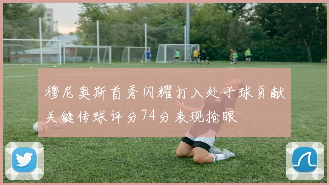 穆尼奥斯首秀闪耀打入处子球贡献关键传球评分74分表现抢眼