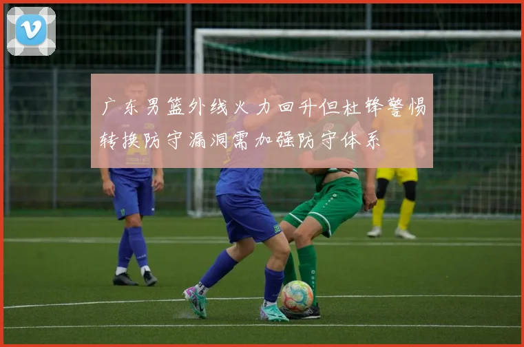 广东男篮外线火力回升但杜锋警惕转换防守漏洞需加强防守体系