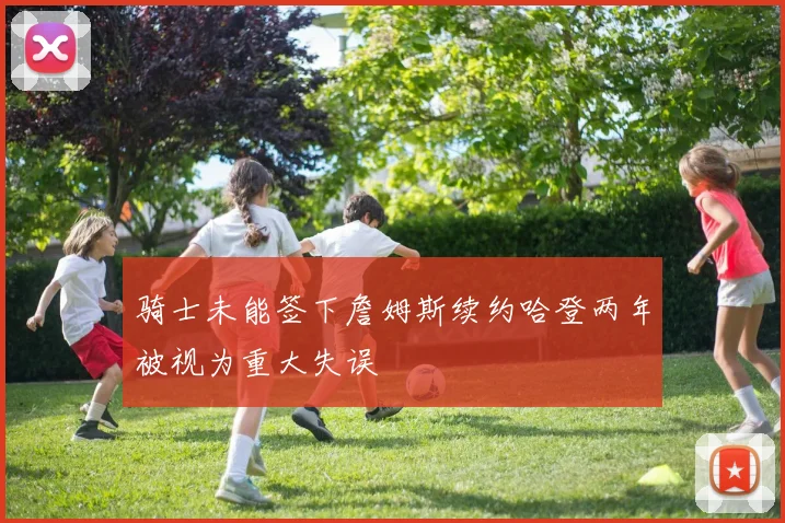 骑士未能签下詹姆斯续约哈登两年被视为重大失误