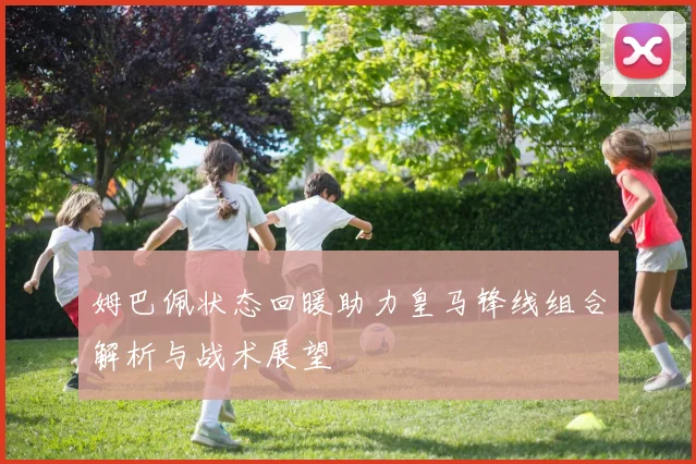 姆巴佩状态回暖助力皇马锋线组合解析与战术展望