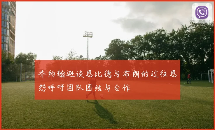 乔约翰逊谈恩比德与布朗的过往恩怨呼吁团队团结与合作