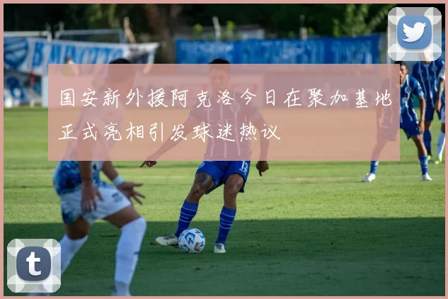 国安新外援阿克洛今日在聚加基地正式亮相引发球迷热议