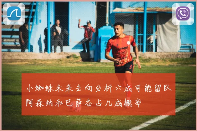 小蜘蛛未来去向分析六成可能留队阿森纳和巴萨各占几成概率